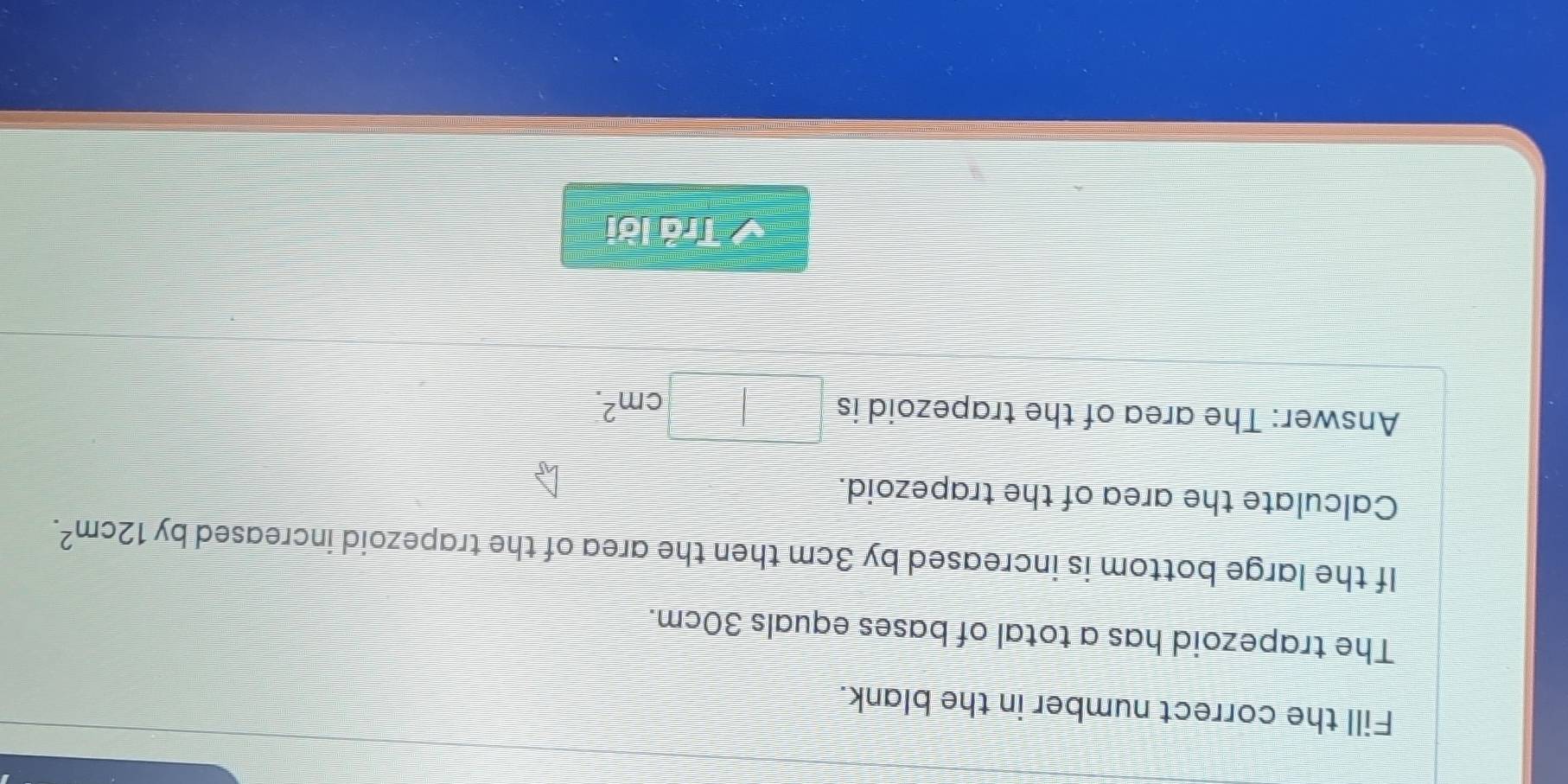 Fill the correct number in the blank. 
The trapezoid has a total of bases equals 30cm. 
If the large bottom is increased by 3cm then the area of the trapezoid increased by 12cm^2. 
Calculate the area of the trapezoid. 
Answer: The area of the trapezoid is
cm^2. 
Trả lời