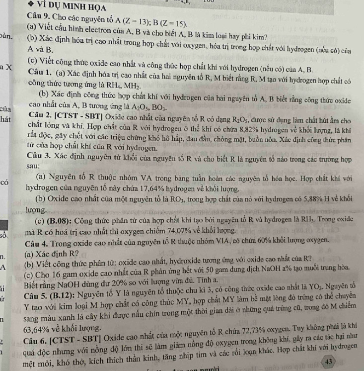 Vì dụ minh họa
Câu 9. Cho các nguyên tổ A(Z=13);B(Z=15).
(a) Viết cấu hình electron của A, B và cho biết A, B là kim loại hay phi kim?
bàn. (b) Xác định hóa trị cao nhất trong hợp chất với oxygen, hóa trị trong hợp chất với hydrogen (nếu có) của
A và B.
(c) Viết công thức oxide cao nhất và công thức hợp chất khí với hydrogen (nếu có) của A, B.
a X Câu 1. (a) Xác định hóa trị cao nhất của hai nguyên tố R, M biết rằng R, M tạo với hydrogen hợp chất có
công thức tương ứng là RH_4,MH_2.
(b) Xác định công thức hợp chất khí với hydrogen của hai nguyên tố A, B biết rằng công thức oxide
cao nhất của A, B tương ứng là A_2O_5,BO_3.
của  Câu 2. [CTST - SBT] Oxide cao nhất của nguyên tố R có dạng R_2O_5 , được sử dụng làm chất hút ẩm cho
hát chất lỏng và khí. Hợp chất của R với hydrogen ở thể khí có chứa 8,82% hydrogen về khối lượng, là khí
rất độc, gây chết với các triệu chứng khó hô hấp, đau đầu, chỏng mặt, buồn nôn. Xác định công thức phân
tửừ của hợp chất khí của R với hydrogen.
Câu 3. Xác định nguyên từ khối của nguyên tố R và cho biết R là nguyên tố nào trong các trường hợp
sau:
có
(a) Nguyên tố R thuộc nhóm VA trong bảng tuần hoàn các nguyên tố hóa học. Hợp chất khí với
hydrogen của nguyên tổ này chứa 17,64% hydrogen về khối lượng.
(b) Oxide cao nhất của một nguyên tố là RO_3 , trong hợp chất của nó với hydrogen có 5,88% H về khối
lượng.
(c) (B.08): Công thức phân tử của hợp chất khí tạo bởi nguyên tố R và hydrogen là RH_3. Trong oxide
số mà R có hoá trị cao nhất thì oxygen chiếm 74,07% về khối lượng.
Câu 4. Trong oxide cao nhất của nguyên tố R thuộc nhóm VIA, có chứa 60% khối lượng oxygen.
n. (a) Xác định R?
A (b) Viết công thức phân tử: oxide cao nhất, hydroxide tương ứng với oxide cao nhất của R?
(c) Cho 16 gam oxide cao nhất của R phản ứng hết với 50 gam dung dịch NaOH a% tạo muối trung hòa.
ái Biết rằng NaOH dùng dư 20% so với lượng vừa đủ. Tính a.
ir  Câu 5. (B.12): Nguyên tố Y là nguyên tố thuộc chu kì 3, có công thức oxide cao nhất là YO_3. Nguyên tố
Y tạo với kim loại M hợp chất có công thức MY, hợp chất MY làm bề mặt lòng đỏ trứng có thể chuyển
sang màu xanh lá cây khi được nấu chín trong một thời gian dài ở những quả trứng cũ, trong đó M chiếm
63,64% về khối lượng.
Câu 6. [CTST - SBT] Oxide cao nhất của một nguyên tố R chứa 72,73% oxygen. Tuy không phải là khí
1 quá độc nhưng với nồng độ lớn thi sẽ làm giảm nồng độ oxygen trong không khí, gây ra các tác hại như
mệt mỏi, khó thở, kích thích thần kinh, tăng nhịp tim và các rối loạn khác. Hợp chất khí với hydrogen
43