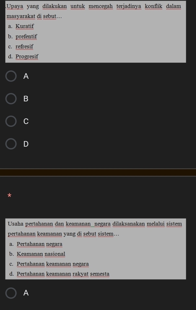 .Upaya yang dilakukan untuk mencegah terjadinya konflik dalam
masyarakat di sebut..
a. Kuratif
b. prefentif
c. refresif
d. Progresif
A
B
C
D
*
Usaha pertahanan dan keamanan negara dilaksanakan melalui sistem
pertahanan keamanan yang di sebut sistem...
a. Pertahanan negara
b. Keamanan nasional
c. Pertahanan keamanan negara
d. Pertahanan keamanan rakyat semesta
A