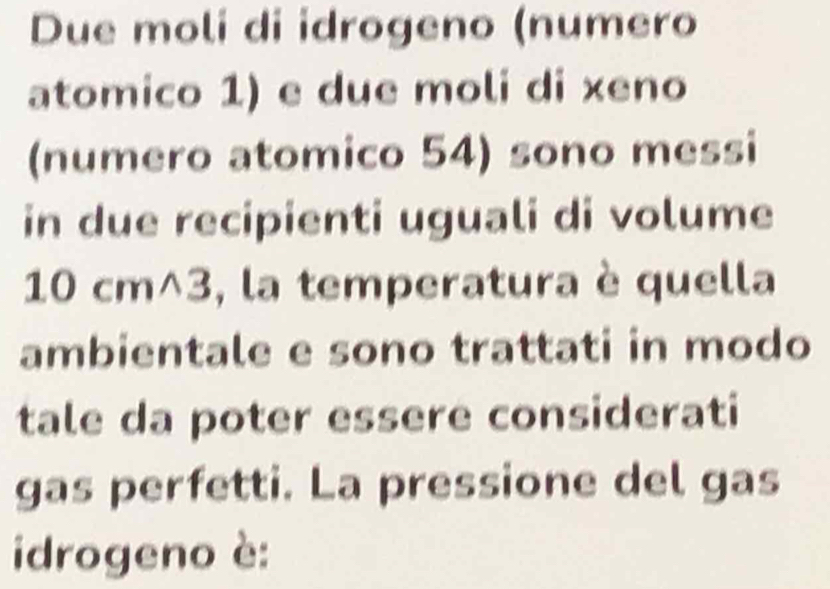 Due moli di idrogeno (numero 
atomico 1) e due moli di xeno 
(numero atomico 54) sono messi 
in due recipienti uguali di volume
10 cm^3, la temperatura è quella 
ambientale e sono trattati in modo 
tale da poter essere considerati 
gas perfetti. La pressione del gas 
idrogeno è: