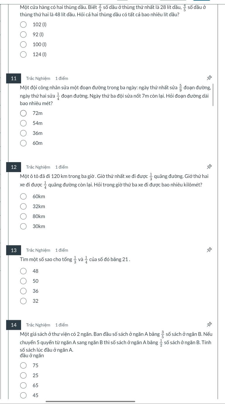 Một cửa hàng có hai thùng dầu. Biết  2/3  số dầu ở thùng thứ nhất là 28 lít dầu,  4/5  số dầu ở
thùng thứ hai là 48 lít dầu. Hỏi cá hai thùng dầu có tất cá bao nhiêu lít dầu?
102 (I)
92 (1)
100 (I)
124 (I)
11 Trắc Nghiệm 1 điểm
Một đội công nhân sửa một đoạn đường trong ba ngày: ngày thứ nhất sửa  5/9  đoạn đường,
ngày thứ hai sửa  1/4  đoạn đường. Ngày thứ ba đội sứa nốt 7m còn lại. Hỏi đoạn đường dài
bao nhiêu mét?
72m
54m
36m
60m
12 Trắc Nghiệm 1 điểm
Một ô tô đã đi 120 km trong ba giờ . Giờ thứ nhất xe đi được  1/3  quãng đường. Giớ thứ hai
xe đi được  1/4  quãng đường còn lại. Hỏi trong giờ thứ ba xe đi được bao nhiêu kilômét?
60km
32km
80km
30km
13 Trấc Nghiệm 1 điểm
Tìm một số sao cho tổng  1/3  và  1/4  của số đó bằng 21.
48
50
36
32
14 Trắc Nghiệm 1 điểm
Một giá sách ở thư viện có 2 ngăn. Ban đầu số sách ở ngăn A bằng  3/5  số sách ở ngăn B. Nếu
chuyển 5 quyển từ ngăn A sang ngăn B thì số sách ở ngăn A bằng  1/2  số sách ở ngăn B. Tính
số sách lúc đầu ở ngăn A.
đầu ở ngăn
75
25
65
45