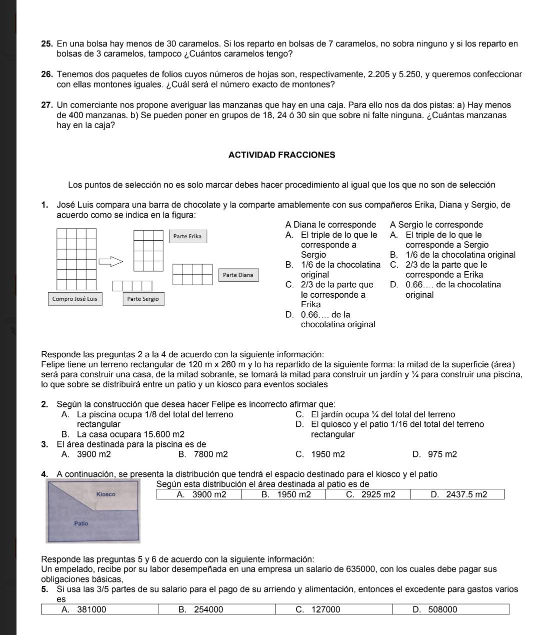 En una bolsa hay menos de 30 caramelos. Si los reparto en bolsas de 7 caramelos, no sobra ninguno y si los reparto en
bolsas de 3 caramelos, tampoco ¿Cuántos caramelos tengo?
26. Tenemos dos paquetes de folios cuyos números de hojas son, respectivamente, 2.205 y 5.250, y queremos confeccionar
con ellas montones iguales. ¿Cuál será el número exacto de montones?
27. Un comerciante nos propone averiguar las manzanas que hay en una caja. Para ello nos da dos pistas: a) Hay menos
de 400 manzanas. b) Se pueden poner en grupos de 18, 24 ó 30 sin que sobre ni falte ninguna. ¿Cuántas manzanas
hay en la caja?
ACTIVIDAD FRACCIONES
Los puntos de selección no es solo marcar debes hacer procedimiento al igual que los que no son de selección
1. José Luis compara una barra de chocolate y la comparte amablemente con sus compañeros Erika, Diana y Sergio, de
acuerdo como se indica en la figura:
A Diana le corresponde A Sergio le corresponde
A. El triple de lo que le A. El triple de lo que le
corresponde a corresponde a Sergio
Sergio B. 1/6 de la chocolatina original
B. 1/6 de la chocolatina C. 2/3 de la parte que le
original corresponde a Erika
C. 2/3 de la parte que D. 0.66… de la chocolatina
le corresponde a
original
Erika
D. 0.66… de la
chocolatina original
Responde las preguntas 2 a la 4 de acuerdo con la siguiente información:
Felipe tiene un terreno rectangular de 120m* 260 m y lo ha repartido de la siguiente forma: la mitad de la superficie (área)
será para construir una casa, de la mitad sobrante, se tomará la mitad para construir un jardín y ¼ para construir una piscina
lo que sobre se distribuirá entre un patio y un kiosco para eventos sociales
2. Según la construcción que desea hacer Felipe es incorrecto afirmar que:
A. La piscina ocupa 1/8 del total del terreno C. El jardín ocupa ¼ del total del terreno
rectangular D. El quiosco y el patio 1/16 del total del terreno
B. La casa ocupara 15.600 m2 rectangular
3. El área destinada para la piscina es de
A. 3900 m2 B. 7800 m2 C. 1950 m2 D. 975 m2
4. A continuación, se presenta la distribución que tendrá el espacio destinado para el kiosco y el patio
Según esta distribución el área destinada al patio es de
Kiosco A. 3900 m2 B. 1950 m2 C. 2925 m2 D. 2437.5 m2
Patio
Responde las preguntas 5 y 6 de acuerdo con la siguiente información:
Un empelado, recibe por su labor desempeñada en una empresa un salario de 635000, con los cuales debe pagar sus
obligaciones básicas,
5. Si usa las 3/5 partes de su salario para el pago de su arriendo y alimentación, entonces el excedente para gastos varios
es
A. 381000 B. 254000 C. 127000 D. 508000