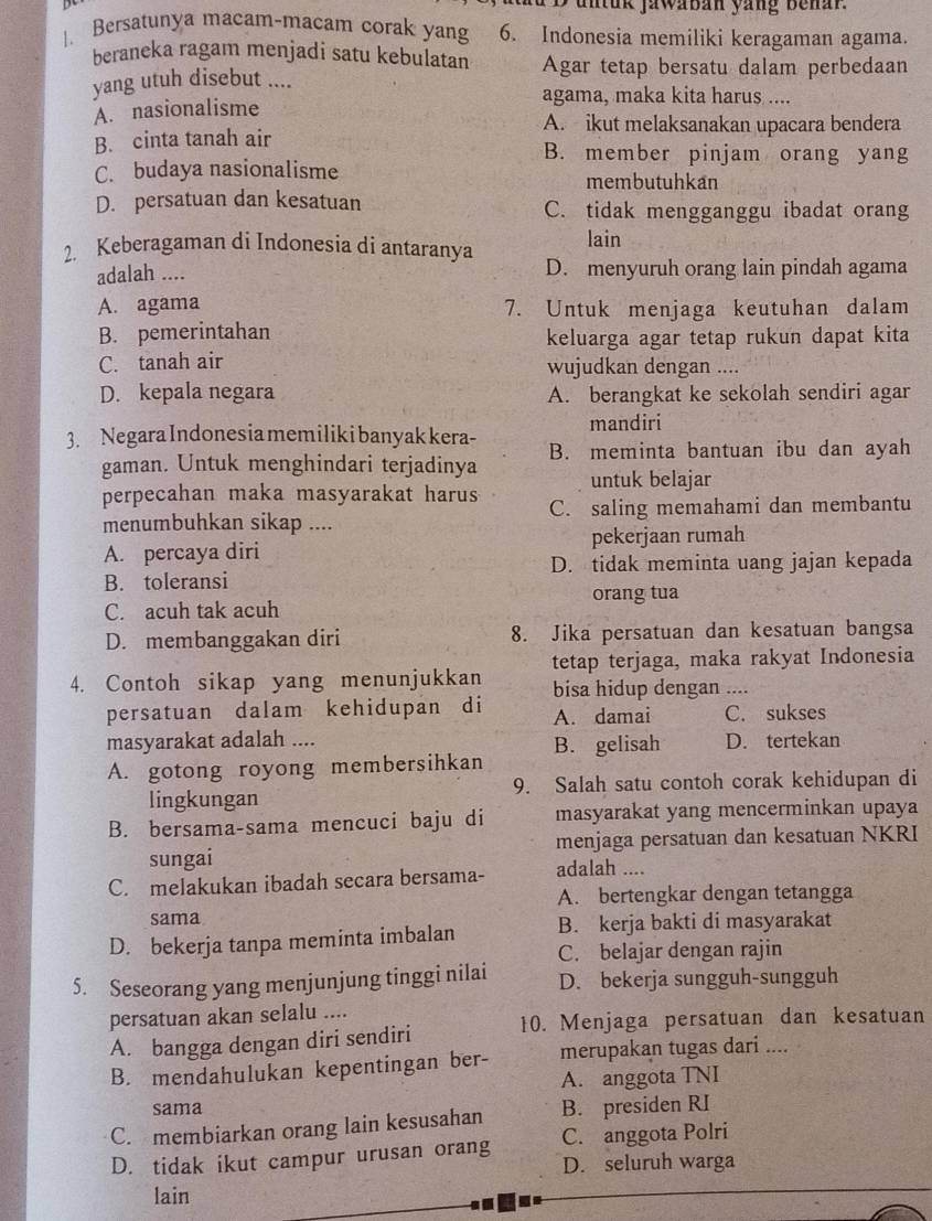 untuk jawaban yang benar.
. Bersatunya macam-macam corak yang 6. Indonesia memiliki keragaman agama.
beraneka ragam menjadi satu kebulatan Agar tetap bersatu dalam perbedaan
yang utuh disebut ....
agama, maka kita harus ....
A. nasionalisme
A. ikut melaksanakan upacara bendera
B. cinta tanah air B. member pinjam orang yang
C. budaya nasionalisme
membutuhkan
D. persatuan dan kesatuan C. tidak mengganggu ibadat orang
2. Keberagaman di Indonesia di antaranya lain
adalah .... D. menyuruh orang lain pindah agama
A. agama 7. Untuk menjaga keutuhan dalam
B. pemerintahan keluarga agar tetap rukun dapat kita
C. tanah air wujudkan dengan ....
D. kepala negara A. berangkat ke sekolah sendiri agar
mandiri
3. Negara Indonesia memiliki banyak kera- B. meminta bantuan ibu dan ayah
gaman. Untuk menghindari terjadinya untuk belajar
perpecahan maka masyarakat harus C. saling memahami dan membantu
menumbuhkan sikap ....
A. percaya diri pekerjaan rumah
B. toleransi D. tidak meminta uang jajan kepada
orang tua
C. acuh tak acuh
D. membanggakan diri 8. Jika persatuan dan kesatuan bangsa
tetap terjaga, maka rakyat Indonesia
4. Contoh sikap yang menunjukkan bisa hidup dengan ....
persatuan dalam kehidupan di A. damai C. sukses
masyarakat adalah ....
A. gotong royong membersihkan B. gelisah D. tertekan
lingkungan 9. Salah satu contoh corak kehidupan di
B. bersama-sama mencuci baju di masyarakat yang mencerminkan upaya
sungai menjaga persatuan dan kesatuan NKRI
C. melakukan ibadah secara bersama- adalah ....
A. bertengkar dengan tetangga
sama
D. bekerja tanpa meminta imbalan B. kerja bakti di masyarakat
C. belajar dengan rajin
5. Seseorang yang menjunjung tinggi nilai D. bekerja sungguh-sungguh
persatuan akan selalu ....
A. bangga dengan diri sendiri 10. Menjaga persatuan dan kesatuan
B. mendahulukan kepentingan ber- merupakan tugas dari ....
A. anggota TNI
sama
C. membiarkan orang lain kesusahan B. presiden RI
D. tidak ikut campur urusan orang C. anggota Polri
D. seluruh warga
lain