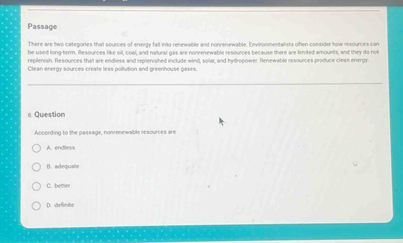 Passage
There are two categories that sources of energy fall into renewable and nonrenewable. Environmentalists often consider how resources can
be used long-terr. Resources like oil, coal, and natural gas are nonrenewable resources because there are limited amounts, and they do not
replenish. Resources that are endless and replenished include wind, solar, and hydropower. Renewable resources produce clean energy.
Clean energy sources create less pollution and greenhouse gases.
8. Question
According to the passage, nonrenewable resources are
A. endless
B. adequate
C. better
D. definite