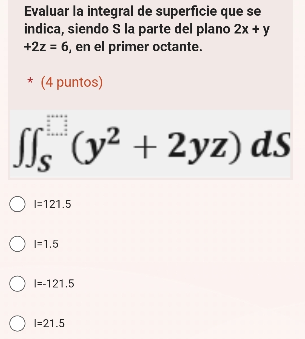 Evaluar la integral de superficie que se
indica, siendo S la parte del plano 2x+y
+2z=6 , en el primer octante.
* (4 puntos)
∈t ∈t _S^((□)(y^2)+2yz)dS
I=121.5
I=1.5
I=-121.5
I=21.5