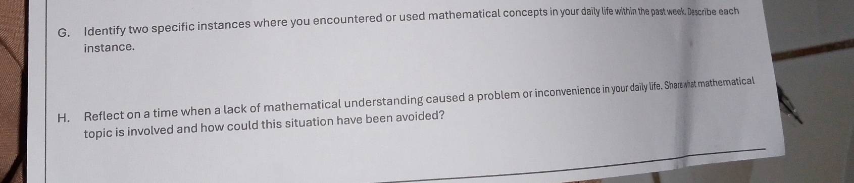 Identify two specific instances where you encountered or used mathematical concepts in your daily life within the past week. Describe each 
instance. 
H. Reflect on a time when a lack of mathematical understanding caused a problem or inconvenience in your daily life. Share what mathematical 
topic is involved and how could this situation have been avoided?