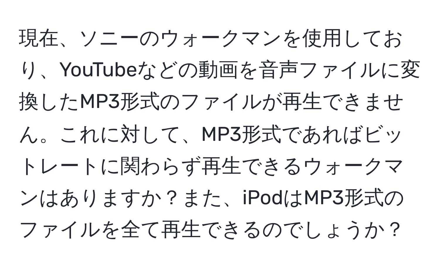 現在、ソニーのウォークマンを使用しており、YouTubeなどの動画を音声ファイルに変換したMP3形式のファイルが再生できません。これに対して、MP3形式であればビットレートに関わらず再生できるウォークマンはありますか？また、iPodはMP3形式のファイルを全て再生できるのでしょうか？