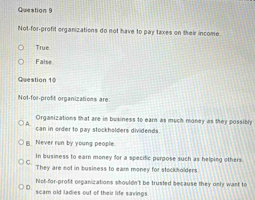 Not-for-profit organizations do not have to pay taxes on their income.
True
False.
Question 10
Not-for-profit organizations are:
Organizations that are in business to earn as much money as they possibly
A.
can in order to pay stockholders dividends.
B. Never run by young people.
In business to earn money for a specific purpose such as helping others.
C.
They are not in business to earn money for stockholders.
Not-for-profit organizations shouldn't be trusted because they only want to
D.
scam old ladies out of their life savings.