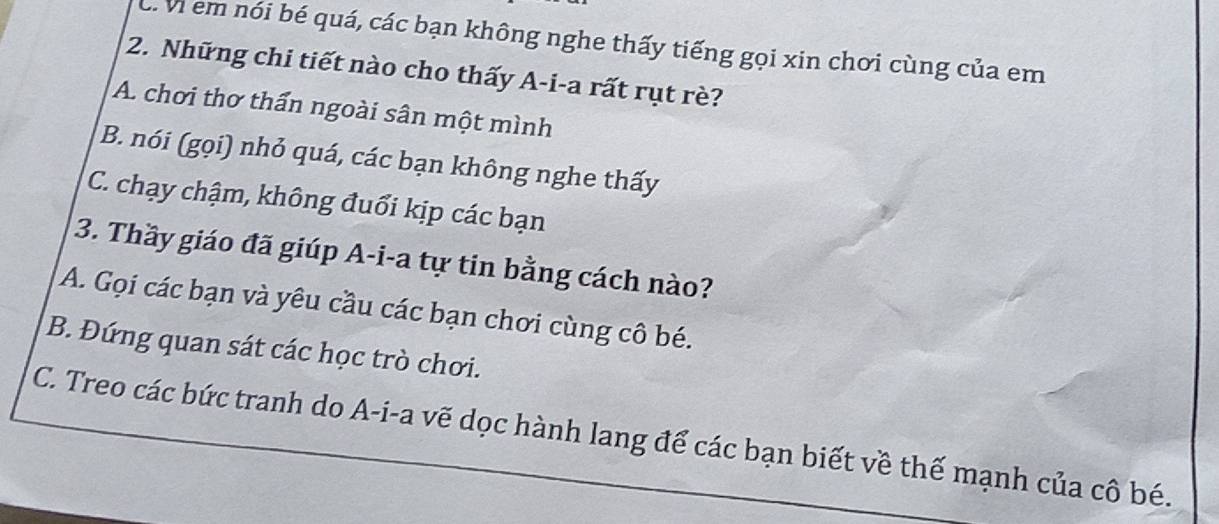 C. Vi em nói bé quá, các bạn không nghe thấy tiếng gọi xin chơi cùng của em
2. Những chi tiết nào cho thấy A-i-a rất rụt rè?
A. chơi thơ thấn ngoài sân một mình
B. nói (gọi) nhỏ quá, các bạn không nghe thấy
C. chạy chậm, không đuổi kịp các bạn
3. Thầy giáo đã giúp A-i-a tự tin bằng cách nào?
A. Gọi các bạn và yêu cầu các bạn chơi cùng cô bé.
B. Đứng quan sát các học trò chơi.
C. Treo các bức tranh do A-i-a vẽ dọc hành lang để các bạn biết về thế mạnh của cô bé.