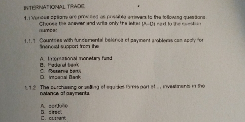 INTERNATIONAL TRADE
1.1 Various options are provided as possible answers to the following questions.
Choose the answer and write only the letter (A-D) next to the question 
number
1.1.1 Countres with fundamental batance of payment problems can apply for
financial support from the
A. International monetary fund
B. Federal bank
C. Reserve bank
D. Impenal Bank
1.1.2 The purchasing or selling of equities forms part of ... investments in the
balance of payments.
A. portfollo
B. direct
C. current