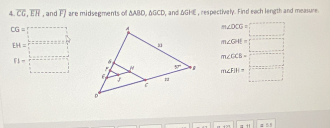 overline CG,overline EH , and overline FJ are midsegments of △ ABD,△ GCD , and △ GHE , respectively. Find each length and measure.
m∠ DCG=□
m∠ GHE=□
beginarrayr CG=□  EH= □ /□  =2x^2z=xz=frac  3/2 endarray   beginarrayr 1 1endarray endarray 
beginarrayr m∠ GCB=□  m∠ FH= □ /□   □ endarray
# 11 π 5.5