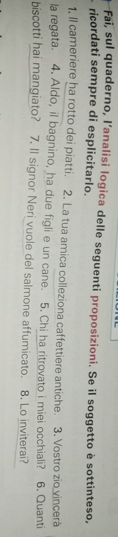 Fai, sul quaderno, l'analisi logica delle seguenti proposizioni. Se il soggetto è sottinteso, 
ricordati sempre di esplicitarlo. 
1. Il cameriere ha rotto dei piatti. 2. La tua amica colleziona caffettiere antiche. 3. Vostro zio vincerà 
la regata. 4. Aldo, il bagnino, ha due figli e un cane. 5. Chi ha ritrovato i miei occhiali? 6. Quanti 
biscotti hai mangiato? 7. Il signor Neri vuole del salmone affumicato. 8. Lo inviterai?