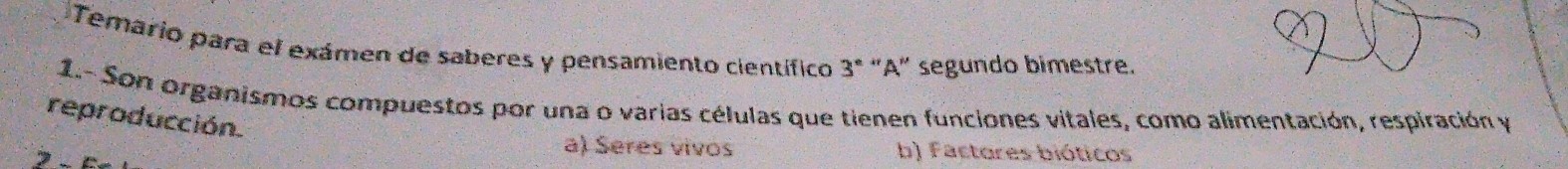 Temario para el exámen de saberes y pensamiento científico 3º "A" segundo bimestre.
1.- Son organismos compuestos por una o varias células que tienen funciones vitales, como alimentación, respiración y
reproducción.
a) Seres vivos b) Factores bióticos