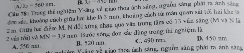 A. lambda _2=560nm. B. lambda _2=450t
Câu 78: Trong thí nghiệm Y -âng về giao thoa ánh sáng, nguồn sáng phát ra ánh sáng
đơn sắc, khoảng cách giữa hai khe là 3 mm, khoảng cách từ mản quan sát tới hai khe là
2 m. Giữa hai điểm M, N đối xứng nhau qua vân trung tâm có 13 vân sáng (M và N là
2 vân tối) và MN=3,9mm. Bước sóng đơn sắc dùng trong thí nghiệm là D. 450 nm.
A. 550 nm. B. 520 nm. C. 490 nm.
V-âng 1/8 giao thoa ánh sáng, nguồn sáng phát ra ánh sáng