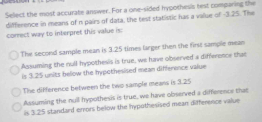 ueston
Select the most accurate answer. For a one-sided hypothesis test comparing the
difference in means of n pairs of data, the test statistic has a value of -3.25. The
correct way to interpret this value is:
The second sample mean is 3.25 times larger then the first sample mean
Assuming the null hypothesis is true, we have observed a difference that
is 3.25 units below the hypothesised mean difference value
The difference between the two sample means is 3.25
Assuming the null hypothesis is true, we have observed a difference that
is 3.25 standard errors below the hypothesised mean difference value