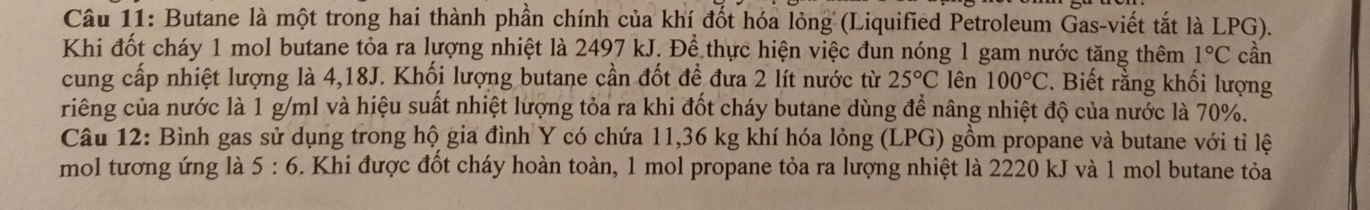 Butane là một trong hai thành phần chính của khí đốt hóa lỏng (Liquified Petroleum Gas-viết tắt là LPG). 
Khi đốt cháy 1 mol butane tỏa ra lượng nhiệt là 2497 kJ. Để thực hiện việc đun nóng 1 gam nước tăng thêm 1°C cần 
cung cấp nhiệt lượng là 4,18J. Khối lượng butane cần đốt để đưa 2 lít nước từ 25°C lên 100°C * Biết rằng khối lượng 
riêng của nước là 1 g/ml và hiệu suất nhiệt lượng tỏa ra khi đốt cháy butane dùng để nâng nhiệt độ của nước là 70%. 
Câu 12: Bình gas sử dụng trong hộ gia đình Y có chứa 11,36 kg khí hóa lỏng (LPG) gồm propane và butane với tỉ lệ 
mol tương ứng là 5:6 5. Khi được đốt cháy hoàn toàn, 1 mol propane tỏa ra lượng nhiệt là 2220 kJ và 1 mol butane tỏa