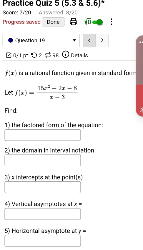 Practice Quiz 5 (5.3 & 5.6)* 
Score: 7/20 Answered: 8/20 
Progress saved Done sqrt(0) . 
Question 19 < > 
3 0/1 pt つ 2 % 98 Details
f(x) is a rational function given in standard form 
Let f(x)= (15x^2-2x-8)/x-3 
Find: 
1) the factored form of the equation: 
2) the domain in interval notation 
3) x intercepts at the point(s) 
4) Vertical asymptotes at x=
5) Horizontal asymptote at y=