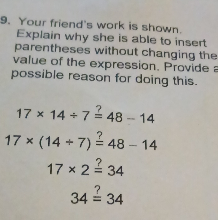 Your friend's work is shown. 
Explain why she is able to insert 
parentheses without changing the 
value of the expression. Provide a 
possible reason for doing this.
7
17* 14/ 7=48-14
17* (14/ 7)=48-14
17* 2=34.
34=34