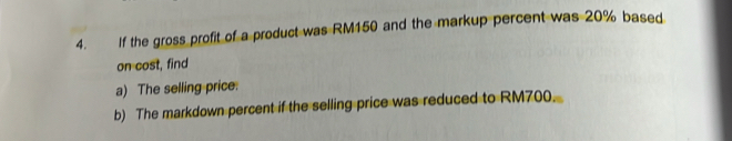 If the gross profit of a product was RM150 and the markup percent was 20% based 
on cost, find 
a) The selling price. 
b) The markdown percent if the selling price was reduced to RM700.