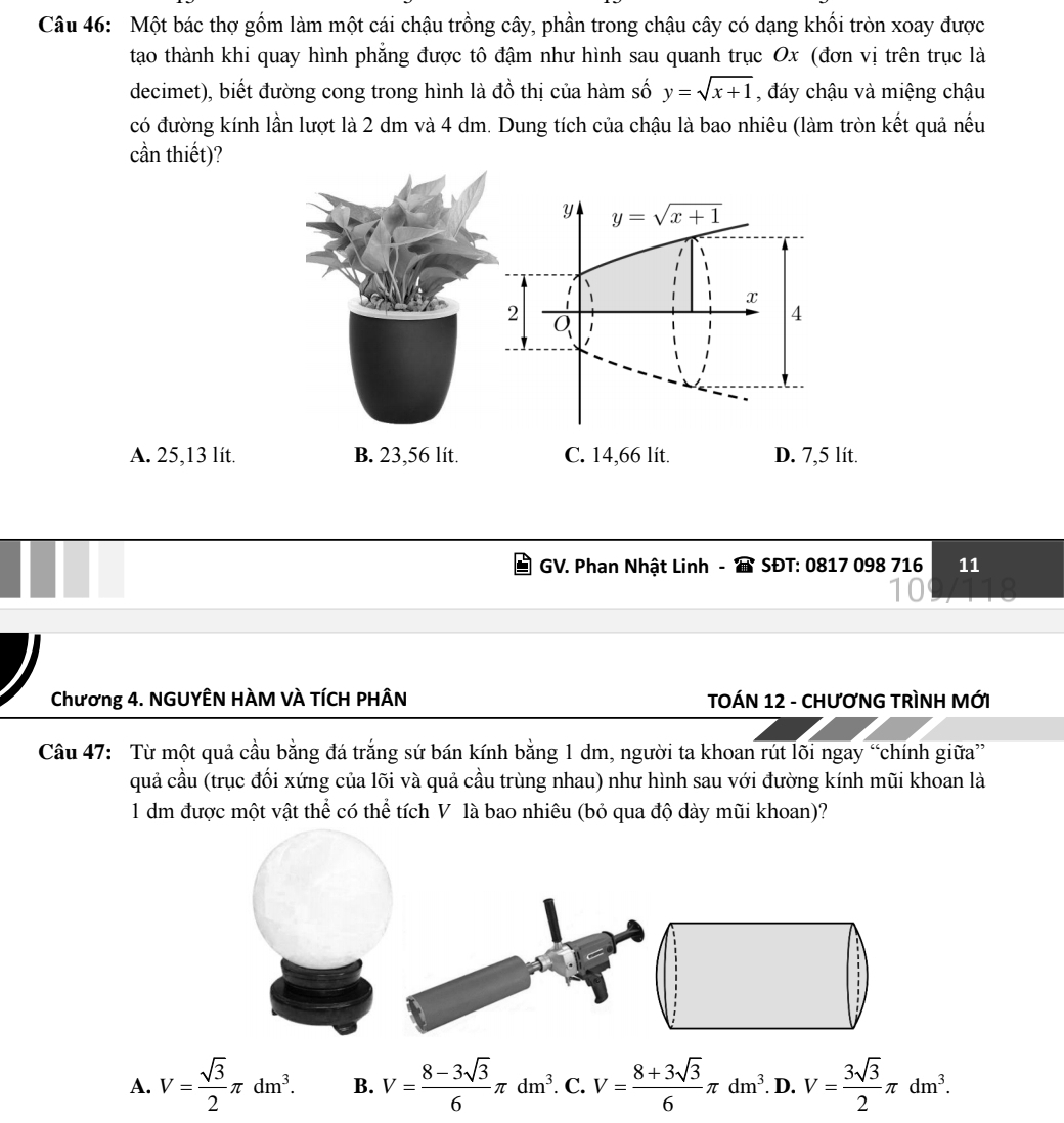 Một bác thợ gồm làm một cái chậu trồng cây, phần trong chậu cây có dạng khối tròn xoay được
tạao thành khi quay hình phẳng được tô đậm như hình sau quanh trục Ox (đơn vị trên trục là
decimet), biết đường cong trong hình là đồ thị của hàm số y=sqrt(x+1) , đáy chậu và miệng chậu
có đường kính lần lượt là 2 dm và 4 dm. Dung tích của chậu là bao nhiêu (làm tròn kết quả nếu
cần thiết)?
y y=sqrt(x+1)
1
x
2
4
A. 25,13 lit. B. 23,56 lit. C. 14,66 lit. D. 7,5 lít.
GV. Phan Nhật Linh - SĐT: 0817 098 716 11
Chương 4. NGUYÊN HÀM VÀ TÍCH PHÂN TOÁN 12 - CHƯơNG TRìNH MỚI
Câu 47: Từ một quả cầu bằng đá trắng sứ bán kính bằng 1 dm, người ta khoan rút lõi ngay “chính giữa”
quả cầu (trục đối xứng của lõi và quả cầu trùng nhau) như hình sau với đường kính mũi khoan là
1 dm được một vật thể có thể tích V là bao nhiêu (bỏ qua độ dày mũi khoan)?
A. V= sqrt(3)/2 π dm^3. B. V= (8-3sqrt(3))/6 π dm^3. . C. V= (8+3sqrt(3))/6 π dm^3. D. V= 3sqrt(3)/2 π dm^3.