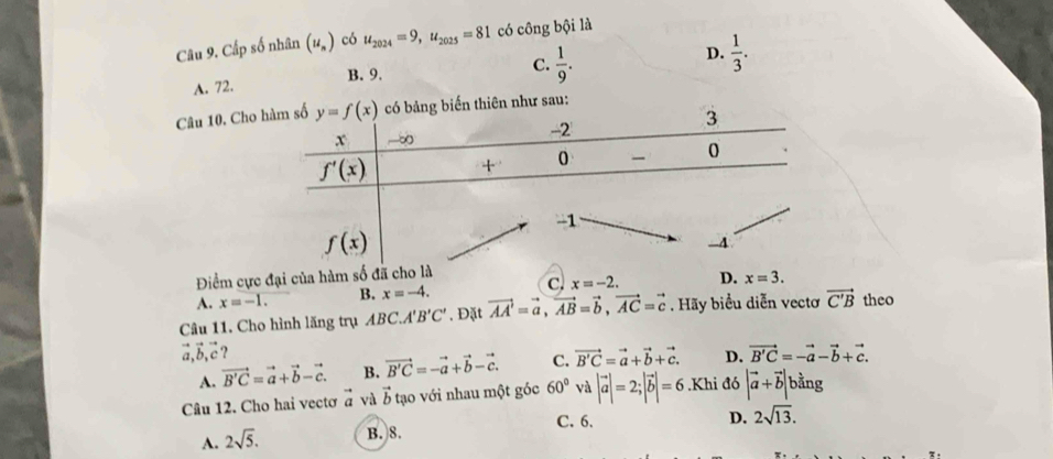 Cấp số nhân (u_n) có u_2024=9,u_2025=81 có công bội là
A. 72. B. 9.
C.  1/9 .
D.  1/3 .
Câu 10. Ch
Điểm cực đại của hàm số đ c. x=-2. D. x=3.
A. x=-1. B. x=-4.
Câu 11. Cho hình lăng trụ ABC.A'B'C'. Đặt vector AA'=vector a,vector AB=vector b,vector AC=vector c. Hãy biểu diễn vectơ vector C'B theo
vector a,vector b,vector c 2 vector B'C=-vector a-vector b+vector c.
A. vector B'C=vector a+vector b-vector c. B. vector B'C=-vector a+vector b-vector c. C. vector B'C=vector a+vector b+vector c. D.
Câu 12. Cho hai vectơ vector a và vector b tạo với nhau một góc 60° và |vector a|=2;|vector b|=6.Khi a6 |vector a+vector b| bằng
C. 6. D. 2sqrt(13).
A. 2sqrt(5). B. 8.