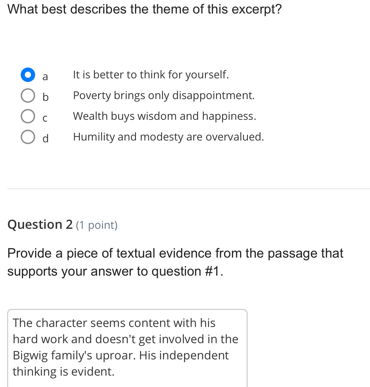 What best describes the theme of this excerpt?
a It is better to think for yourself.
b Poverty brings only disappointment.
C Wealth buys wisdom and happiness.
d Humility and modesty are overvalued.
Question 2 (1 point)
Provide a piece of textual evidence from the passage that
supports your answer to question #1.
The character seems content with his
hard work and doesn't get involved in the
Bigwig family's uproar. His independent
thinking is evident.