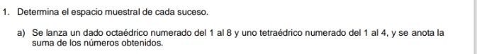 Determina el espacio muestral de cada suceso. 
a) Se lanza un dado octaédrico numerado del 1 al 8 y uno tetraédrico numerado del 1 al 4, y se anota la 
suma de los números obtenidos