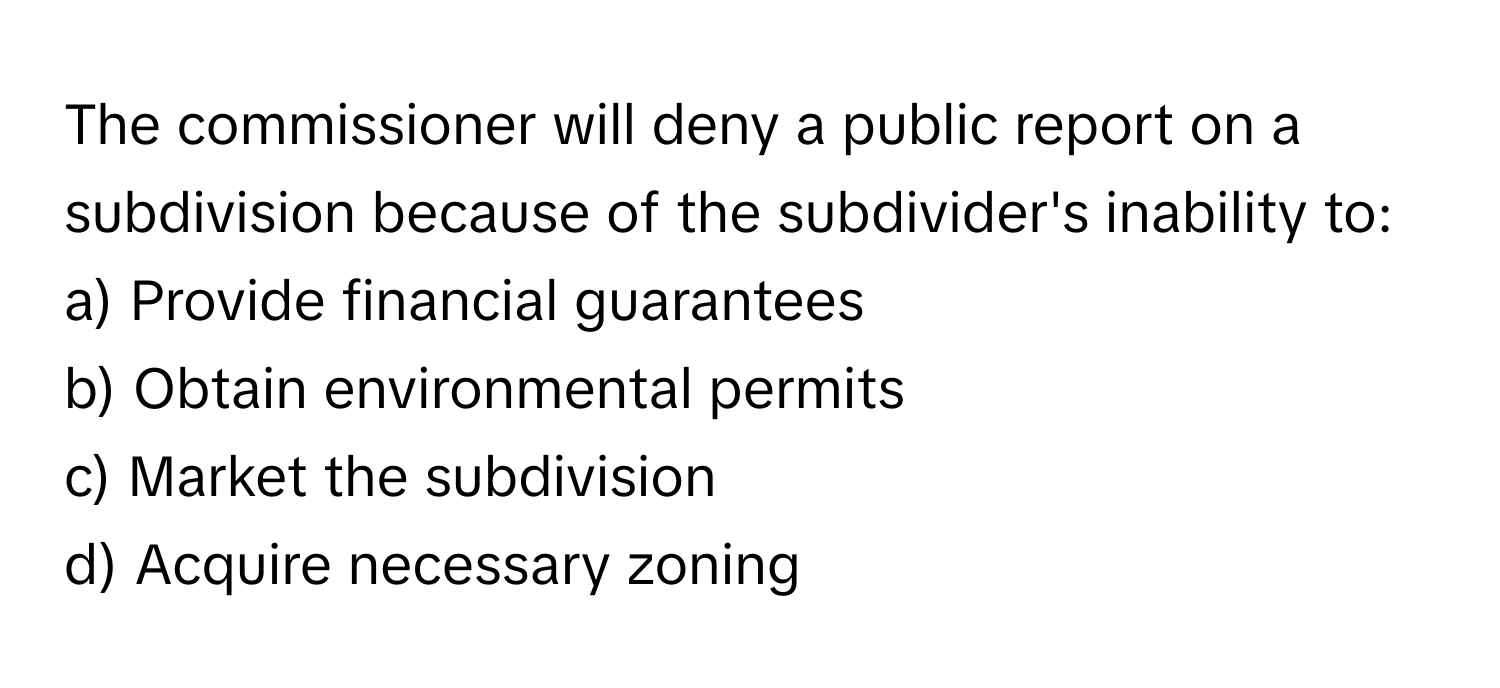 The commissioner will deny a public report on a subdivision because of the subdivider's inability to:

a) Provide financial guarantees 
b) Obtain environmental permits 
c) Market the subdivision 
d) Acquire necessary zoning