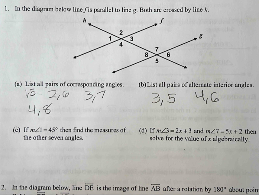 In the diagram below line ∫ is parallel to line g. Both are crossed by line h. 
(a) List all pairs of corresponding angles. (b)List all pairs of alternate interior angles. 
(c) If m∠ 1=45° then find the measures of (d) If m∠ 3=2x+3 and m∠ 7=5x+2 then 
the other seven angles. solve for the value of x algebraically. 
2. In the diagram below, line overleftrightarrow DE is the image of line overleftrightarrow AB after a rotation by 180° about poin