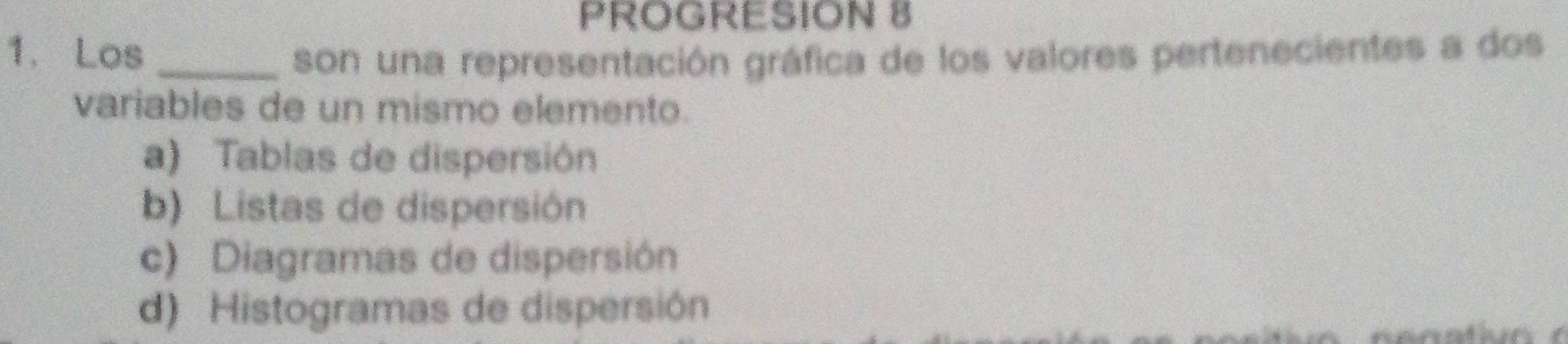 PROGRESION 8
1. Los _son una representación gráfica de los valores pertenecientes a dos
variables de un mismo elemento.
a) Tablas de dispersión
b) Listas de dispersión
c) Diagramas de dispersión
d) Histogramas de dispersión