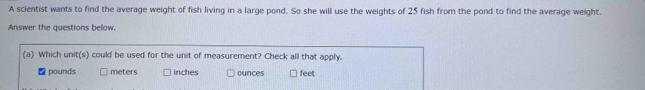 A scientist wants to find the average weight of fish living in a large pond. So she will use the weights of 25 fish from the pond to find the average weight.
Answer the questions below.
(a) Which unit(s) could be used for the unit of measurement? Check all that apply.
pounds meters inches ounces feet