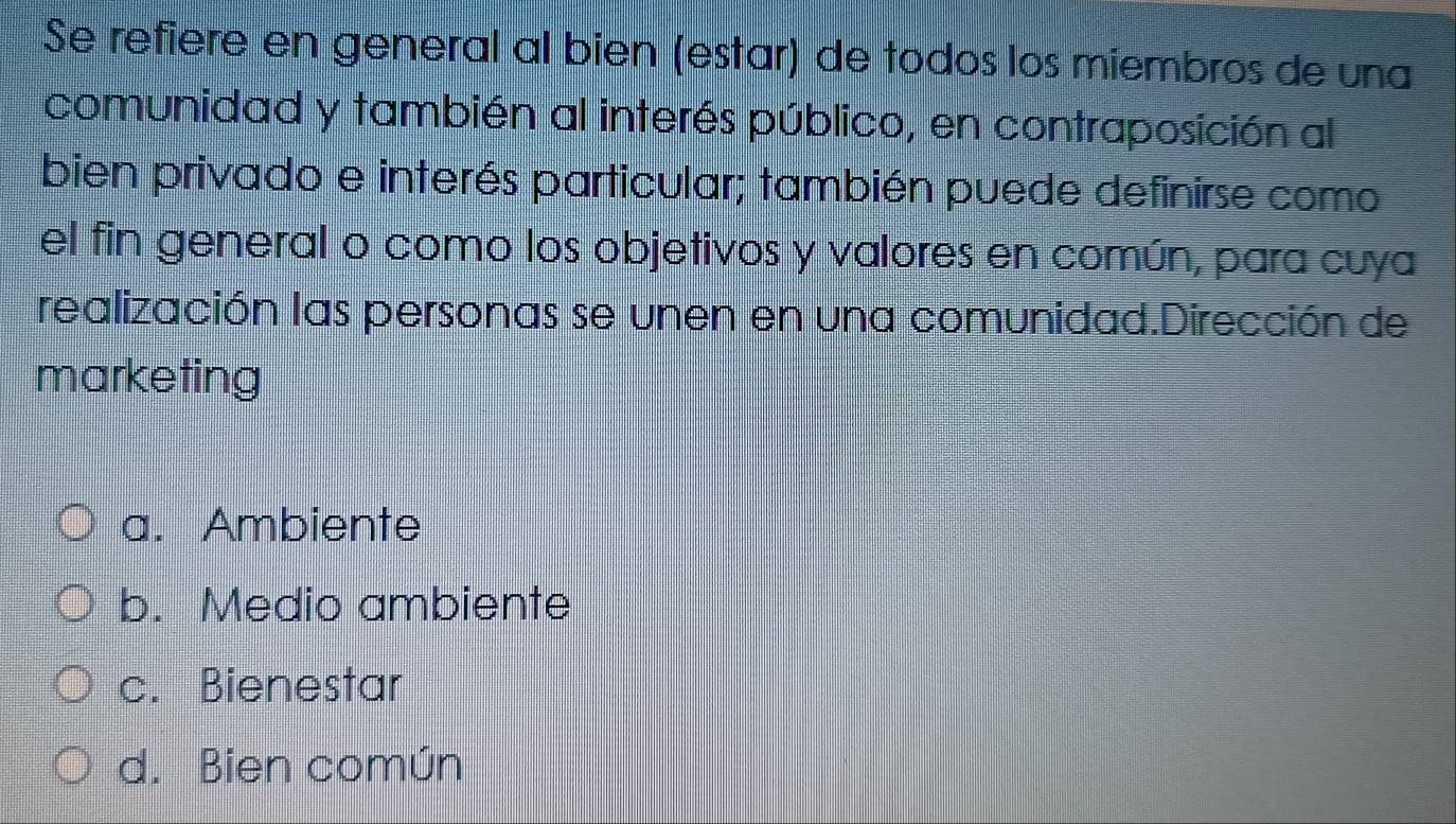 Se refiere en general al bien (estar) de todos los miembros de una
comunidad y también al interés público, en contraposición al
bien privado e interés particular; también puede definirse como
el fin general o como los objetivos y valores en común, para cuya
realización las personas se unen en una comunidad.Dirección de
marketing
a. Ambiente
b. Medio ambiente
c. Bienestar
d. Bien común