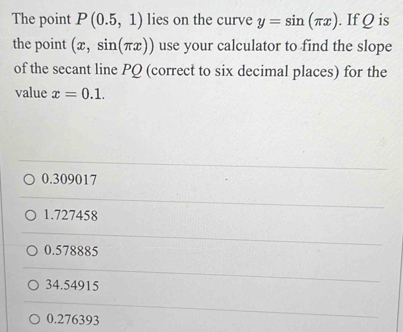 The point P(0.5,1) lies on the curve y=sin (π x). If Q is
the point (x,sin (π x)) use your calculator to find the slope
of the secant line PQ (correct to six decimal places) for the
value x=0.1.
0.309017
1.727458
0.578885
34.54915
0.276393