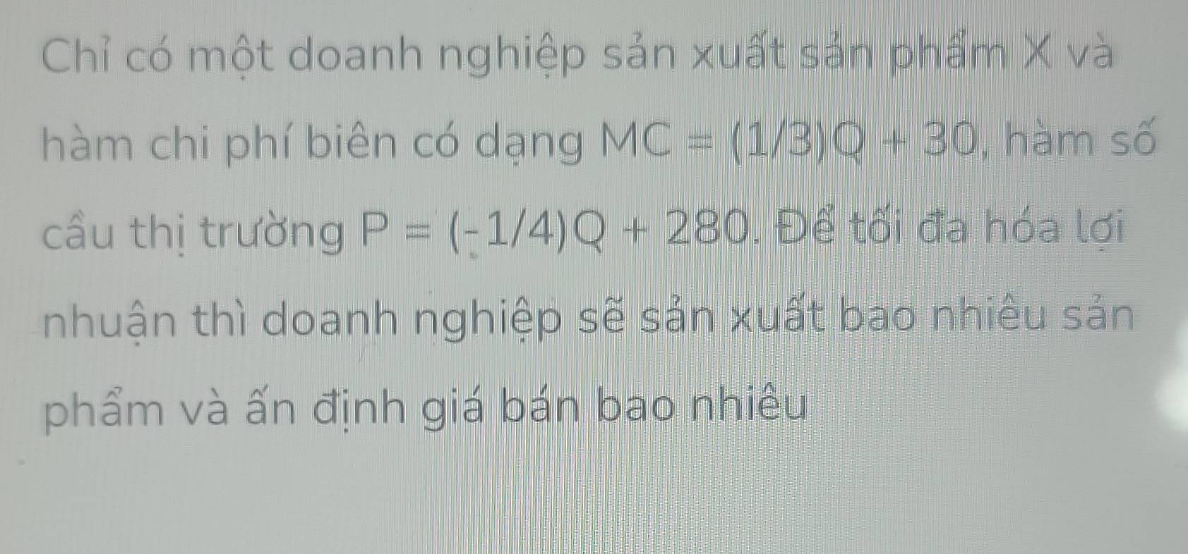 Chỉ có một doanh nghiệp sản xuất sản phẩm X và 
hàm chi phí biên có dạng MC=(1/3)Q+30 , hàm số 
cầu thị trường P=(-1/4)Q+280. Để tối đa hóa lợi 
nhuận thì doanh nghiệp sẽ sản xuất bao nhiêu sản 
phẩm và ấn định giá bán bao nhiều