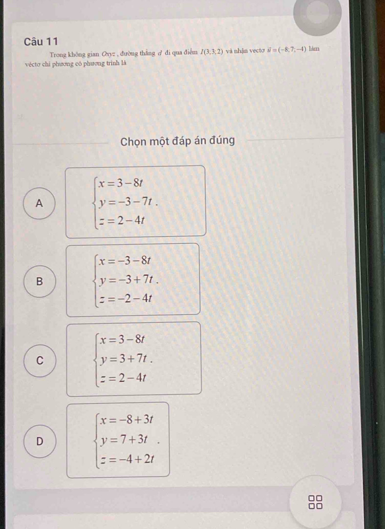 Trong không gian Oxyz , đường thẳng A đi qua điểm I(3;3;2) và nhận vectơ vector u=(-8;7;-4) làm
véctơ chỉ phương có phương trình là
Chọn một đáp án đúng
A beginarrayl x=3-8t y=-3-7t. z=2-4tendarray.
B beginarrayl x=-3-8t y=-3+7t. z=-2-4tendarray.
C beginarrayl x=3-8t y=3+7t. z=2-4tendarray.
D beginarrayl x=-8+3t y=7+3t z=-4+2tendarray.