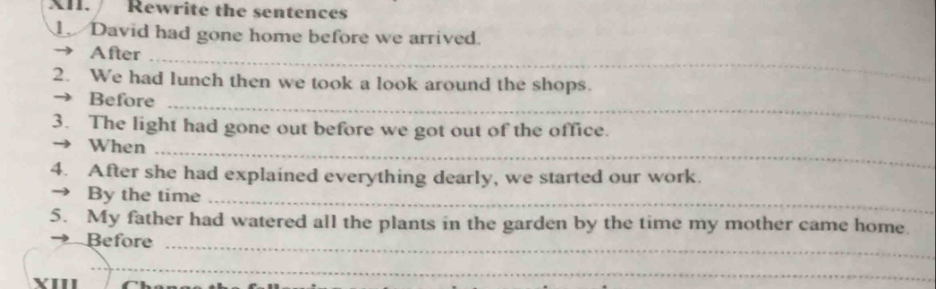 Rewrite the sentences 
David had gone home before we arrived. 
_ 
After 
2. We had lunch then we took a look around the shops. 
Before 
_ 
3. The light had gone out before we got out of the office. 
When 
_ 
4. After she had explained everything dearly, we started our work. 
a By the time_ 
5. My father had watered all the plants in the garden by the time my mother came home. 
Before_ 
_ 
_