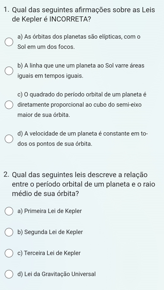 Qual das seguintes afirmações sobre as Leis
de Kepler é INCORRETA?
a) As órbitas dos planetas são elípticas, com o
Sol em um dos focos.
b) A linha que une um planeta ao Sol varre áreas
iguais em tempos iguais.
c) O quadrado do período orbital de um planeta é
diretamente proporcional ao cubo do semi-eixo
maior de sua órbita.
d) A velocidade de um planeta é constante em to-
dos os pontos de sua órbita.
2. Qual das seguintes leis descreve a relação
entre o período orbital de um planeta e o raio
médio de sua órbita?
a) Primeira Lei de Kepler
b) Segunda Lei de Kepler
c) Terceira Lei de Kepler
d) Lei da Gravitação Universal