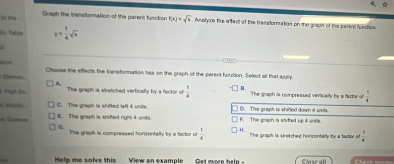 io the .
Graph the transformation of the parent function f(x)=sqrt(x).Analyze the effect of the transformation on the graph of the parent function.
I Tabia y= 1/4 sqrt(x)
Choose the effects the transformation has on the graph of the parent function. Select all that apply.
Eerón
A.
I tigh Se.. The graph is stretched vertically by a factor of  1/4  B. The graph is compressed vertically by a factor of  1/4 
C. Middie C. The graph is shifted left 4 units. D. The graph is shifted down 4 units.
E. The graph is shifted right 4 units. F. The graph is shifted up 4 units.
C.
The graph is compressed horizontally by a factor of  1/4  H. The graph is stretched horizontally by a factor of  1/4 . 
Help me solve this View an example Get more helo - Clear all