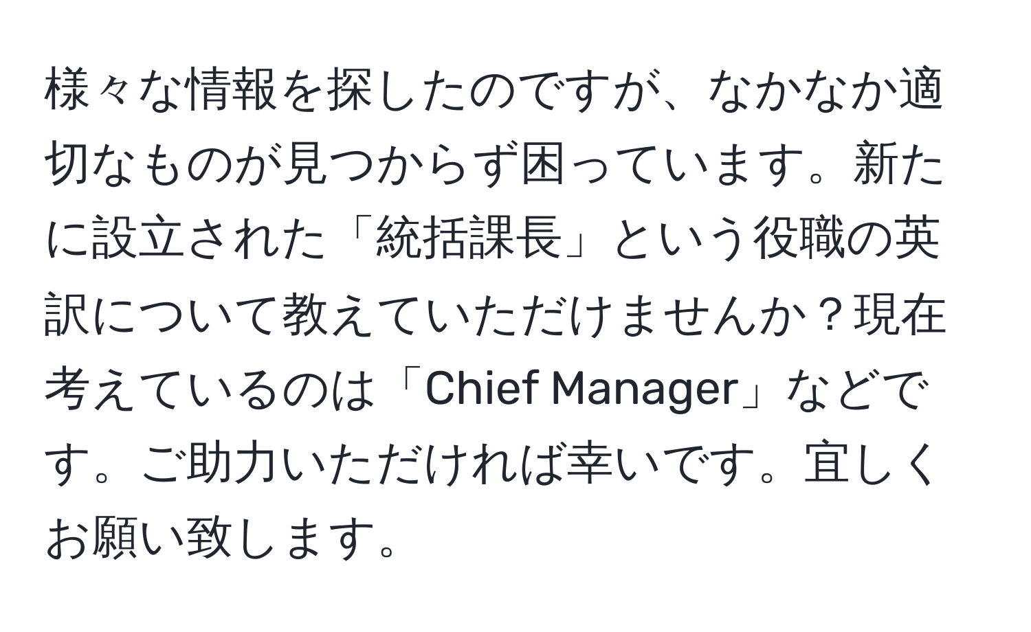 様々な情報を探したのですが、なかなか適切なものが見つからず困っています。新たに設立された「統括課長」という役職の英訳について教えていただけませんか？現在考えているのは「Chief Manager」などです。ご助力いただければ幸いです。宜しくお願い致します。