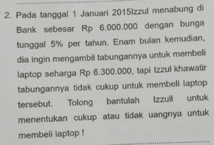 Pada tanggal 1 Januari 2015Izzul menabung di 
Bank sebesar Rp 6.000.000 dengan bunga 
tunggal 5% per tahun. Enam bulan kemudian, 
dia ingin mengambil tabungannya untuk membeli 
laptop seharga Rp 6.300.000, tapi Izzul khawatir 
tabungannya tidak cukup untuk membeli laptop 
tersebut. Tolong bantulah Izzull untuk 
menentukan cukup atau tidak uangnya untuk 
membeli laptop !