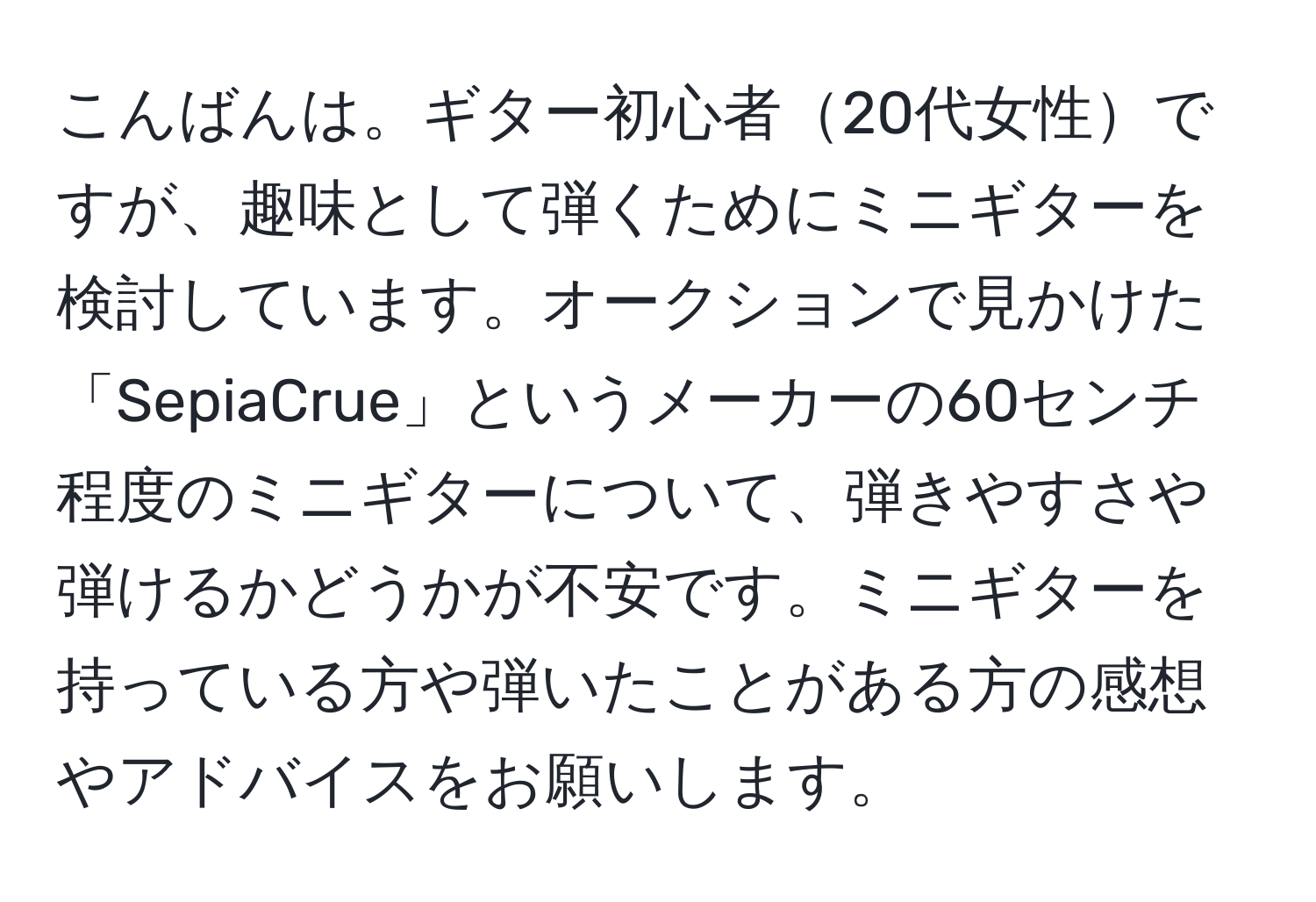 こんばんは。ギター初心者20代女性ですが、趣味として弾くためにミニギターを検討しています。オークションで見かけた「SepiaCrue」というメーカーの60センチ程度のミニギターについて、弾きやすさや弾けるかどうかが不安です。ミニギターを持っている方や弾いたことがある方の感想やアドバイスをお願いします。