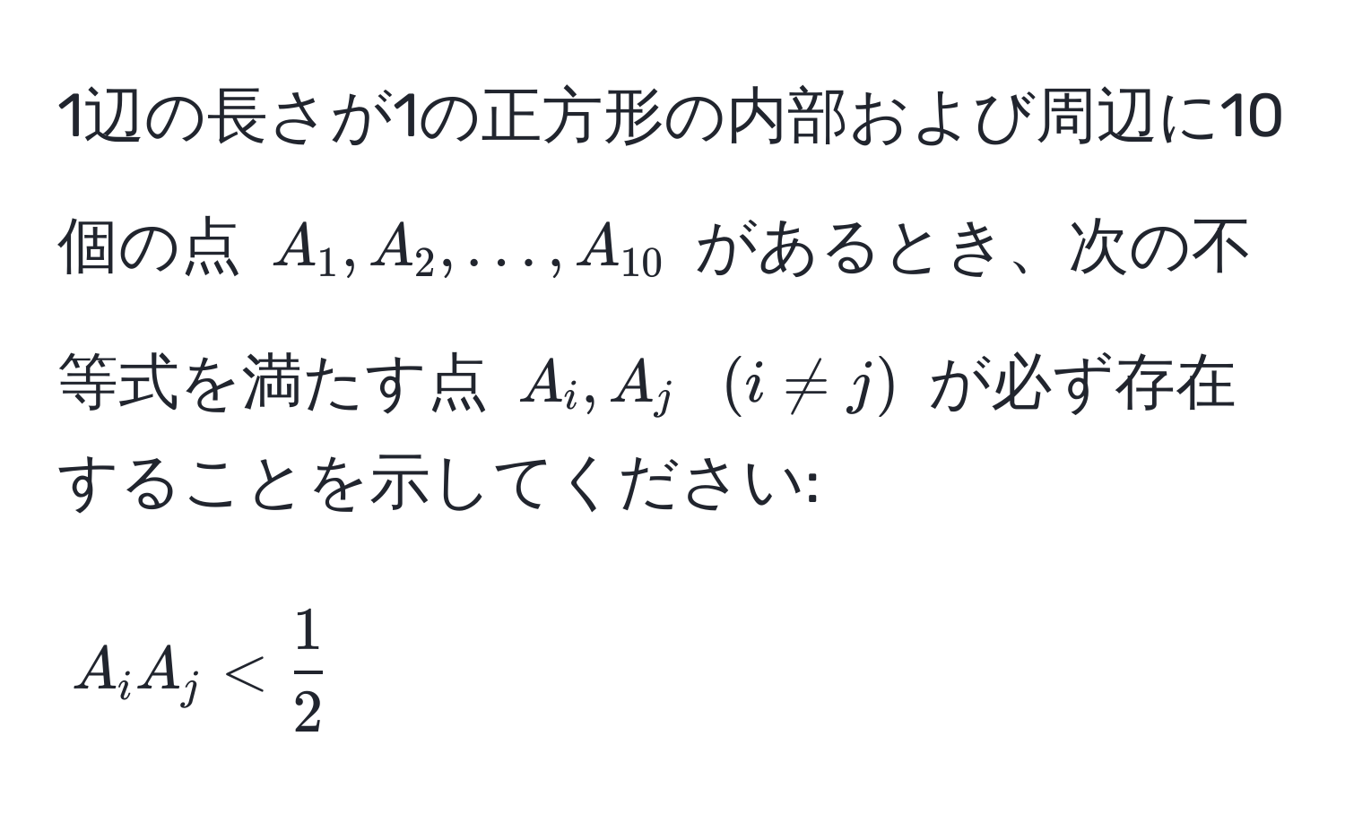 1辺の長さが1の正方形の内部および周辺に10個の点 $A_1, A_2, ..., A_10$ があるとき、次の不等式を満たす点 $A_i, A_j$ $(i != j)$ が必ず存在することを示してください: 
$$ A_i A_j <  1/2  $$