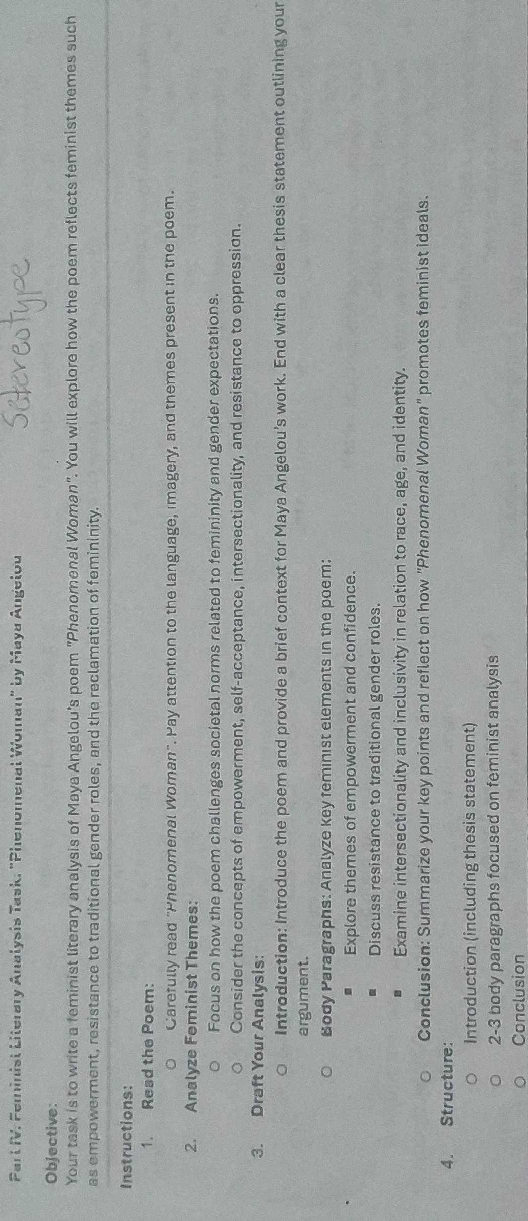 Parl IV. Feminist Literary Analysis Task, "Phenomenal Woman" by Maya Angelou 
Objective: 
Your task is to write a feminist literary analysis of Maya Angelou's poem "Phenomenal Woman". You will explore how the poem reflects feminist themes such 
as empowerment, resistance to traditional gender roles, and the reclamation of femininity. 
Instructions: 
1. Read the Poem: 
Carefully read "Phenomenal Woman". Pay attention to the language, imagery, and themes present in the poem. 
2. Analyze Feminist Themes: 
Focus on how the poem challenges societal norms related to femininity and gender expectations. 
Consider the concepts of empowerment, self-acceptance, intersectionality, and resistance to oppression. 
3. Draft Your Analysis: 
Introduction: Introduce the poem and provide a brief context for Maya Angelou’s work. End with a clear thesis statement outlining your 
argument. 
Body Paragraphs: Analyze key feminist elements in the poem: 
Explore themes of empowerment and confidence. 
Discuss resistance to traditional gender roles. 
. Examine intersectionality and inclusivity in relation to race, age, and identity. 
Conclusion: Summarize your key points and reflect on how "Phenomenal Woman" promotes feminist ideals. 
4. Structure: 
Introduction (including thesis statement) 
2-3 body paragraphs focused on feminist analysis 
Conclusion