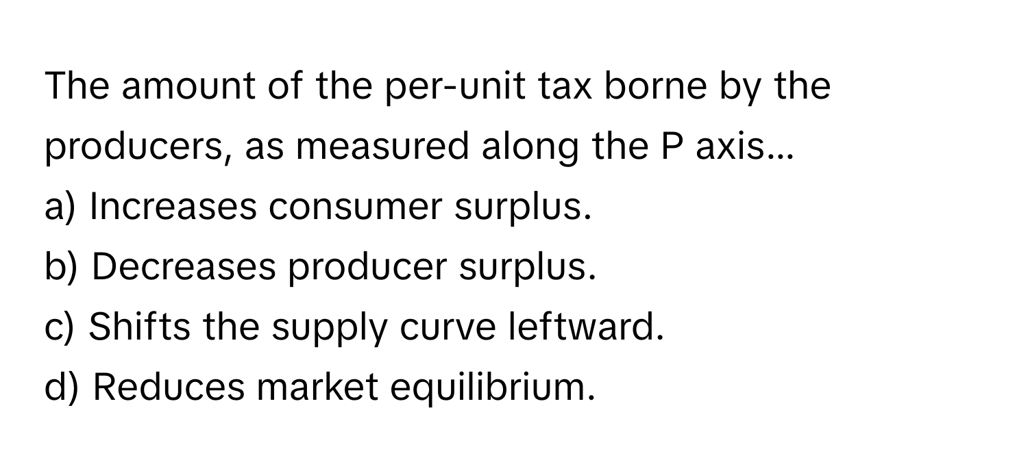 The amount of the per-unit tax borne by the producers, as measured along the P axis...

a) Increases consumer surplus.
b) Decreases producer surplus.
c) Shifts the supply curve leftward.
d) Reduces market equilibrium.