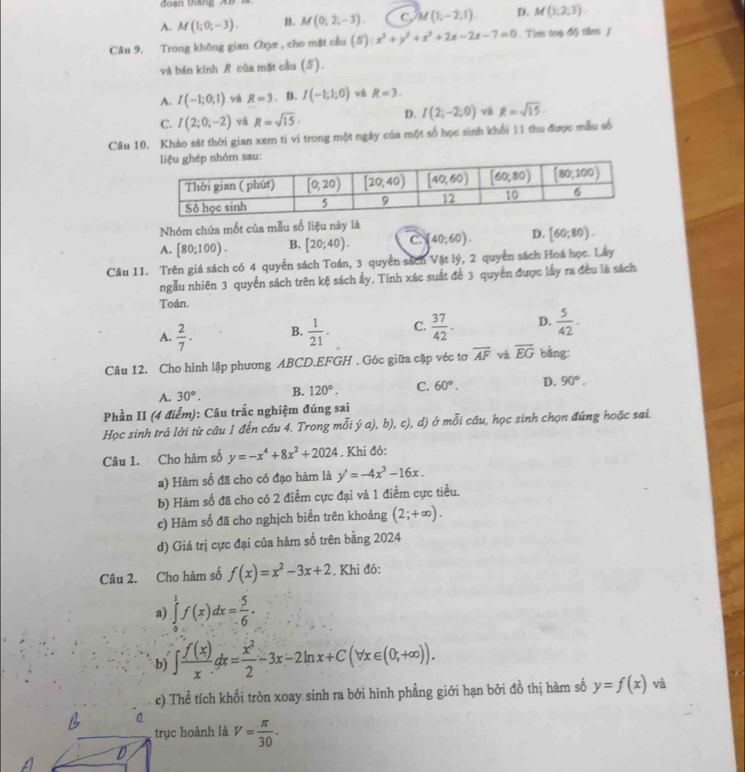 đo an tháng  A B
A. M(1;0;-3). B. M(0,2;-3). c M(1,-2,1) D. M(1,2,3).
Câu 9. Trong không gian Oxyz , cho mặt cầu (S) x^2+y^2+z^2+2x-2z-7=0. Tìm toạ độ tầm /
và bán kính R của mặt cầu (S).
A. I(-1;0;1) R=3. B. I(-1;1;0) v R=3.
C. I(2;0;-2) và R=sqrt(15)·
D. I(2;-2;0) R=sqrt(15).
Câu 10. Khảo sát thời gian xem tỉ vi trong một ngày của một số học sinh khối 11 thu được mẫu số
Nhóm chứa mốt của mẫu số liệu này là
A. [80;100). B. [20;40). C. [40;60). D. [60;80).
Câu 11. Trên giá sách có 4 quyền sách Toán, 3 quyền sách Vật lý, 2 quyền sách Hoá học. Lây
ngẫu nhiên 3 quyển sách trên kệ sách ấy, Tính xác suất để 3 quyển được lấy ra đều là sách
Toán.
A.  2/7 .  1/21 .  37/42 .  5/42 .
B.
C.
D.
Câu 12. Cho hình lập phương ABCD.EFGH . Góc giữa cặp véc tơ overline AF và overline EG bằng:
C. 60°. D. 90°.
A. 30°.
B. 120°.
Phần II (4 điểm): Câu trắc nghiệm đúng sai
Học sinh trả lời từ câu 1 đến câu 4. Trong mỗi ý a), b), c), d) ở mỗi câu, học sinh chọn đúng hoặc sai.
Câu 1. Cho hàm số y=-x^4+8x^2+2024. Khi đó:
a) Hàm số đã cho có đạo hàm là y'=-4x^3-16x.
b) Hàm số đã cho có 2 điểm cực đại và 1 điểm cực tiều.
c) Hàm số đã cho nghịch biến trên khoảng (2;+∈fty ).
d) Giá trị cực đại của hàm số trên bằng 2024
Câu 2. Cho hàm số f(x)=x^2-3x+2. Khí đó:
a) ∈tlimits _0^(1f(x)dx=frac 5)6.
b) ∈t  f(x)/x dx= x^2/2 -3x-2ln x+C(forall x∈ (0,+∈fty )).
c) Thể tích khối tròn xoay sinh ra bởi hình phẳng giới hạn bởi đồ thị hàm số y=f(x) và
trục hoành là V= π /30 .