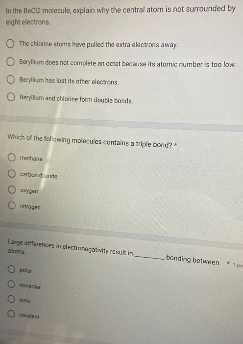 In the BeCl2 molecule, explain why the central atom is not surrounded by
eight electrons.
The chlorine atoms have pulled the extra electrons away.
Beryllium does not complete an octet because its atomic number is too low.
Beryllium has lost its other electrons.
Beryllium and chlorine form double bonds.
Which of the following molecules contains a triple bond? *
methane
carbon dioxide
oxygen
nitrogen
atoms.
Large differences in electronegativity result in _bonding between * 1 po
polar
nonpolar
ionic
covalent