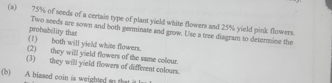 75% of seeds of a certain type of plant yield white flowers and 25% yield pink flowers. 
Two seeds are sown and both germinate and grow. Use a tree diagram to determine the 
probability that 
(1) both will yield white flowers. 
(2) they will yield flowers of the same colour. 
(3) they will yield flowers of different colours. 
(b) A biased coin is weighted so that it