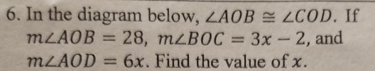 In the diagram below, ∠ AOB≌ ∠ COD. If
m∠ AOB=28, m∠ BOC=3x-2 , and
m∠ AOD=6x. Find the value of x.