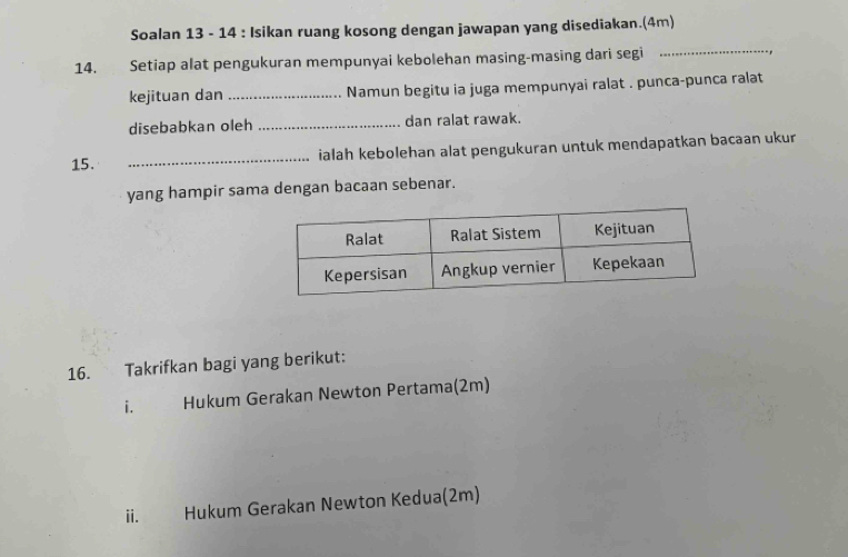 Soalan 13 - 14 : Isikan ruang kosong dengan jawapan yang disediakan.(4m) 
14. Setiap alat pengukuran mempunyai kebolehan masing-masing dari segi 
_ 
kejituan dan _Namun begitu ia juga mempunyai ralat . punca-punca ralat 
disebabkan oleh _dan ralat rawak. 
15. _ialah kebolehan alat pengukuran untuk mendapatkan bacaan ukur 
yang hampir sama dengan bacaan sebenar. 
16. Takrifkan bagi yang berikut: 
i. Hukum Gerakan Newton Pertama(2m) 
ii. Hukum Gerakan Newton Kedua(2m)