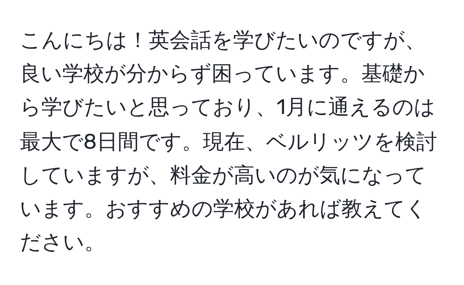 こんにちは！英会話を学びたいのですが、良い学校が分からず困っています。基礎から学びたいと思っており、1月に通えるのは最大で8日間です。現在、ベルリッツを検討していますが、料金が高いのが気になっています。おすすめの学校があれば教えてください。